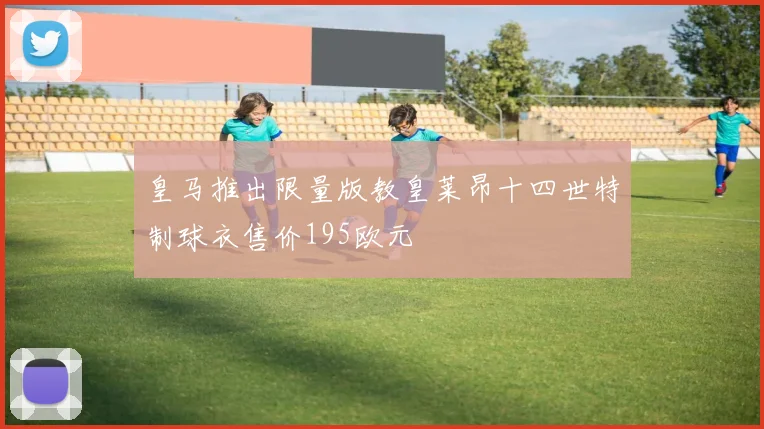 皇马推出限量版教皇莱昂十四世特制球衣售价195欧元