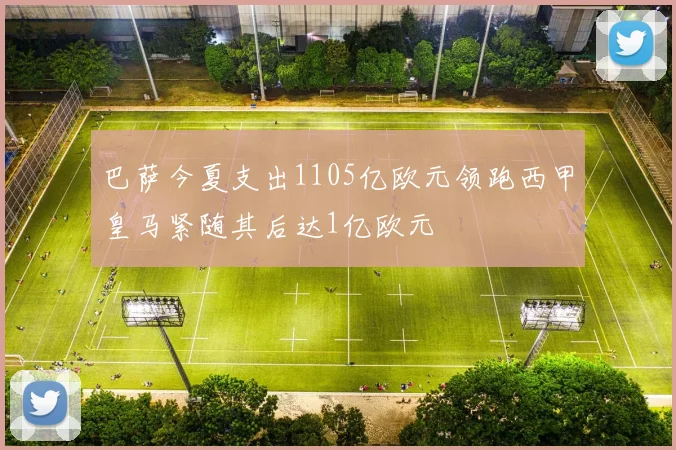 巴萨今夏支出1105亿欧元领跑西甲皇马紧随其后达1亿欧元