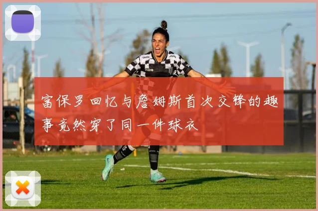 富保罗回忆与詹姆斯首次交锋的趣事竟然穿了同一件球衣