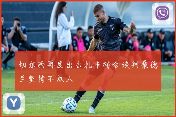 切尔西再度出击扎卡转会谈判桑德兰坚持不放人