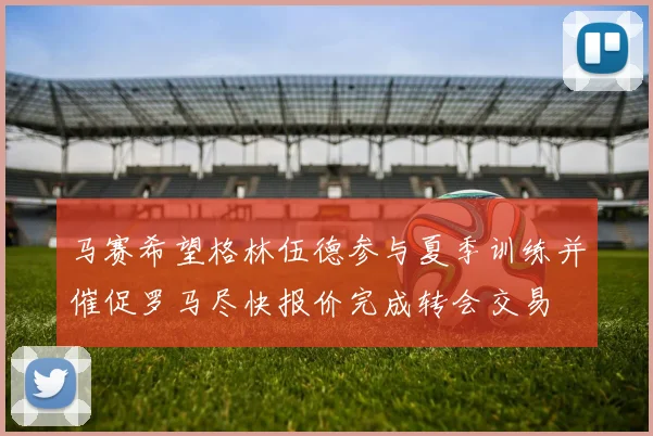 马赛希望格林伍德参与夏季训练并催促罗马尽快报价完成转会交易