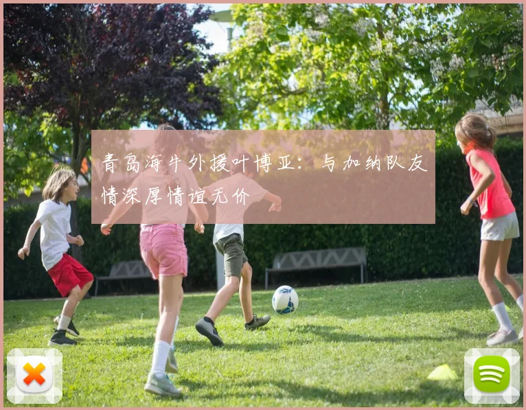 青岛海牛外援叶博亚：与加纳队友情深厚情谊无价
