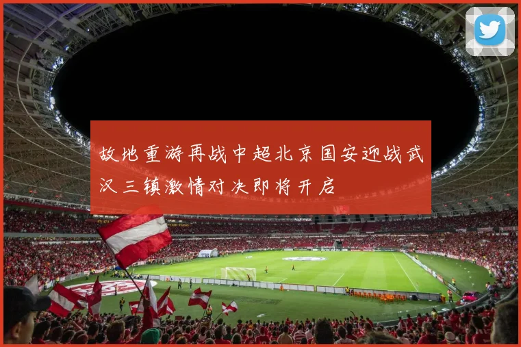故地重游再战中超北京国安迎战武汉三镇激情对决即将开启