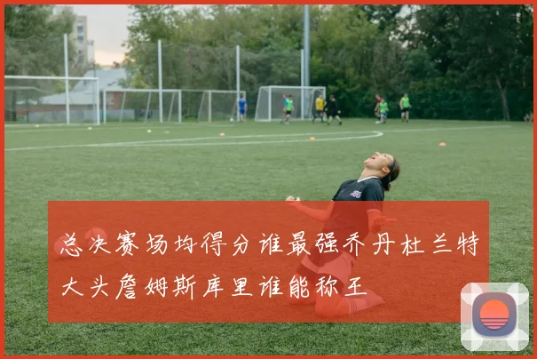 总决赛场均得分谁最强乔丹杜兰特大头詹姆斯库里谁能称王
