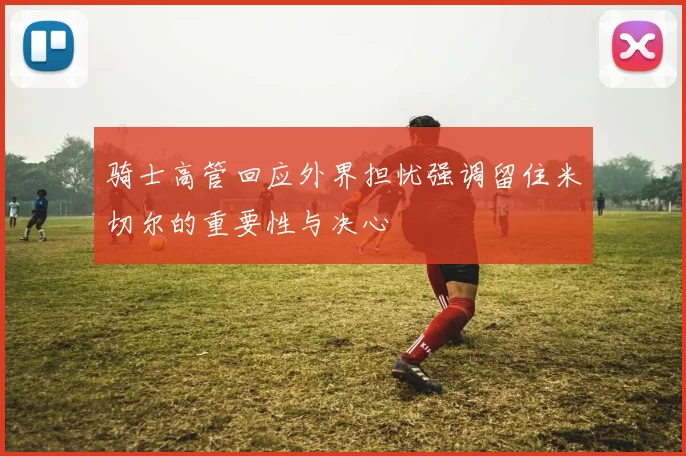 骑士高管回应外界担忧强调留住米切尔的重要性与决心