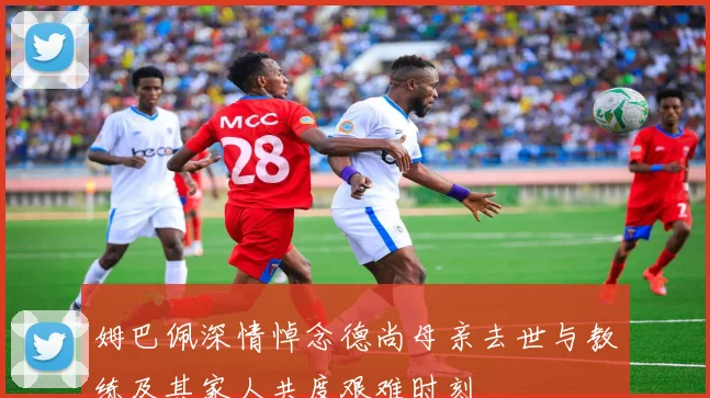 姆巴佩深情悼念德尚母亲去世与教练及其家人共度艰难时刻