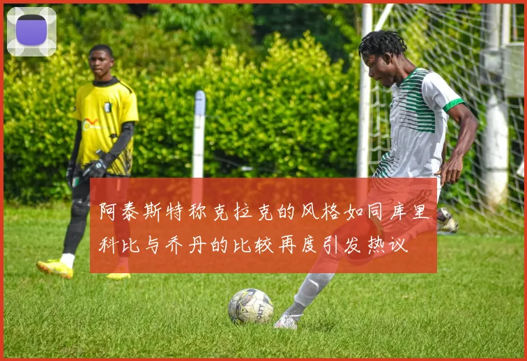 阿泰斯特称克拉克的风格如同库里科比与乔丹的比较再度引发热议