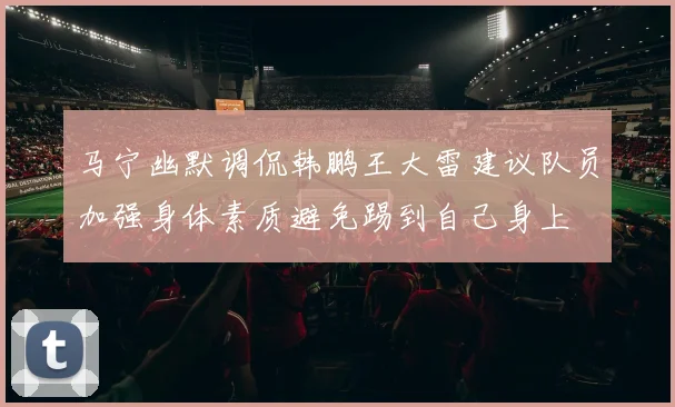 马宁幽默调侃韩鹏王大雷建议队员加强身体素质避免踢到自己身上