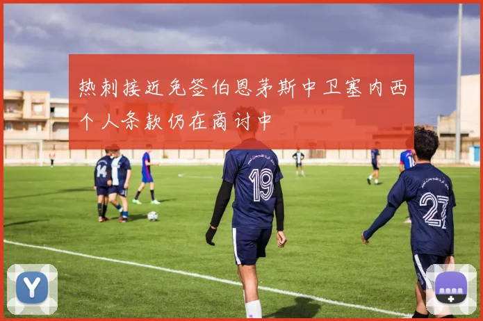 热刺接近免签伯恩茅斯中卫塞内西个人条款仍在商讨中