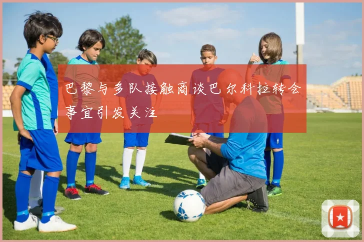巴黎与多队接触商谈巴尔科拉转会事宜引发关注