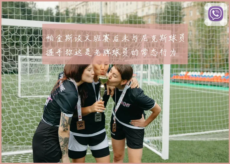 帕金斯谈文班赛后未与尼克斯球员握手称这是老牌球员的常态行为