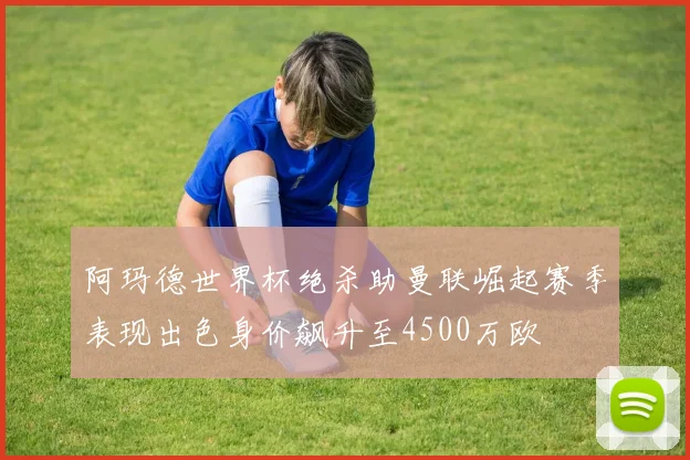 阿玛德世界杯绝杀助曼联崛起赛季表现出色身价飙升至4500万欧