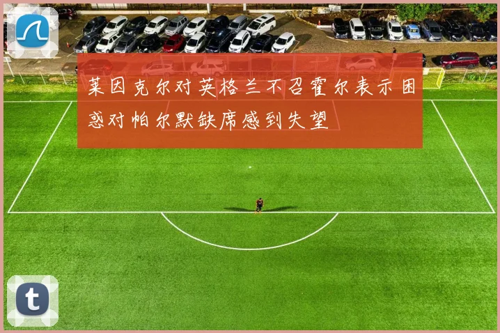 莱因克尔对英格兰不召霍尔表示困惑对帕尔默缺席感到失望