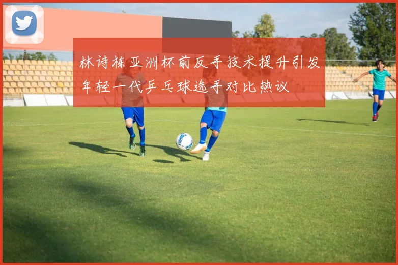 林诗栋亚洲杯前反手技术提升引发年轻一代乒乓球选手对比热议