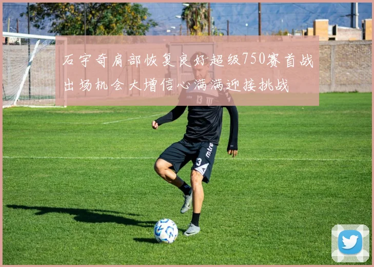 石宇奇肩部恢复良好超级750赛首战出场机会大增信心满满迎接挑战